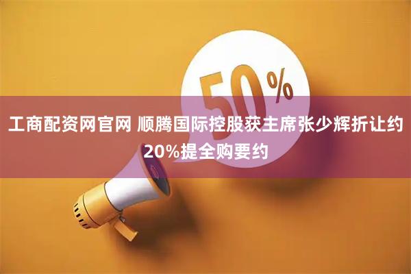 工商配资网官网 顺腾国际控股获主席张少辉折让约20%提全购要约