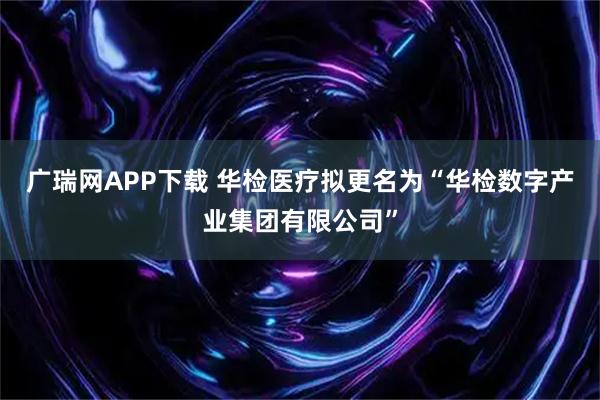 广瑞网APP下载 华检医疗拟更名为“华检数字产业集团有限公司”