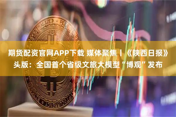 期货配资官网APP下载 媒体聚焦丨《陕西日报》头版:全国首个省级文旅大模型“博观”发布