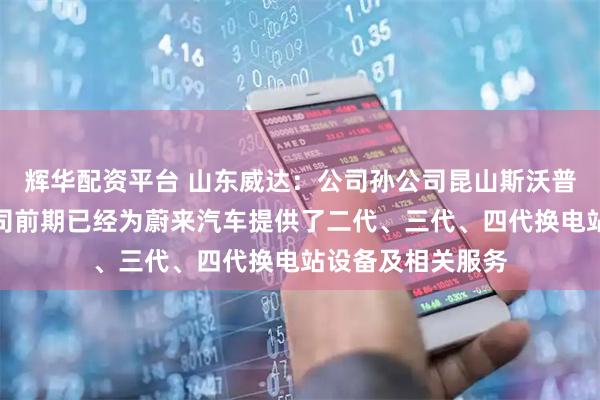 辉华配资平台 山东威达：公司孙公司昆山斯沃普智能装备有限公司前期已经为蔚来汽车提供了二代、三代、四代换电站设备及相关服务