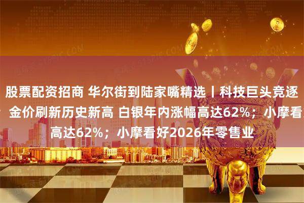 股票配资招商 华尔街到陆家嘴精选丨科技巨头竞逐机器人软件平台；金价刷新历史新高 白银年内涨幅高达62%；小摩看好2026年零售业