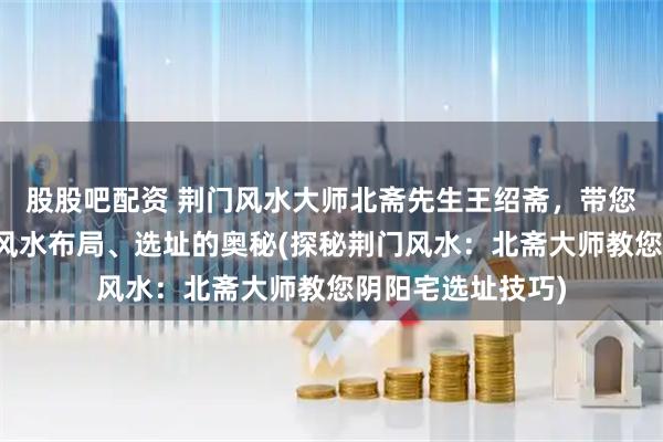 股股吧配资 荆门风水大师北斋先生王绍斋,带您了解荆门阴阳宅风水布局、选址的奥秘(探秘荆门风水:北斋大师教您阴阳宅选址技巧)