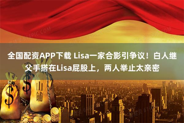 全国配资APP下载 Lisa一家合影引争议！白人继父手搭在Lisa屁股上，两人举止太亲密