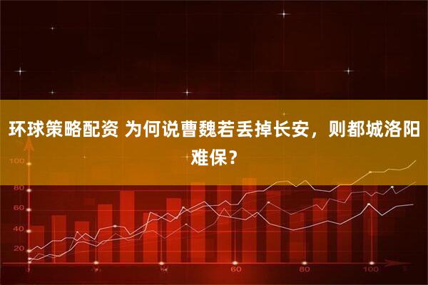 环球策略配资 为何说曹魏若丢掉长安，则都城洛阳难保？