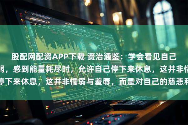 股配网配资APP下载 资治通鉴：学会看见自己，正视自己的情绪和脆弱，感到能量耗尽时，允许自己停下来休息，这并非懦弱与羞辱，而是对自己的慈悲和放下