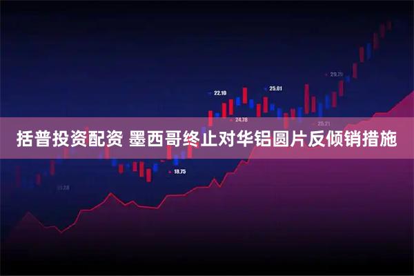 括普投资配资 墨西哥终止对华铝圆片反倾销措施