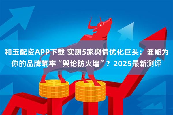 和玉配资APP下载 实测5家舆情优化巨头:谁能为你的品牌筑牢“舆论防火墙”?2025最新测评