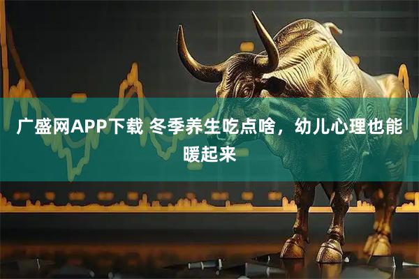 广盛网APP下载 冬季养生吃点啥,幼儿心理也能暖起来