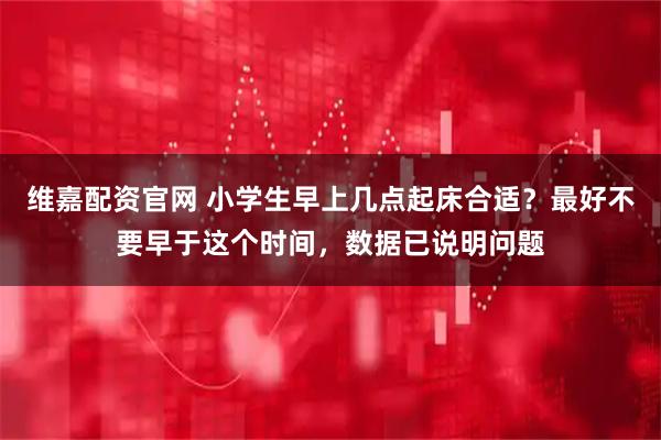 维嘉配资官网 小学生早上几点起床合适?最好不要早于这个时间,数据已说明问题