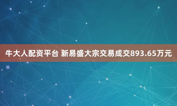 牛大人配资平台 新易盛大宗交易成交893.65万元
