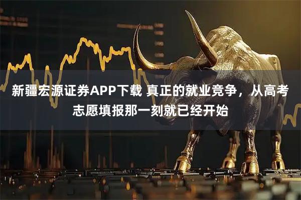 新疆宏源证券APP下载 真正的就业竞争，从高考志愿填报那一刻就已经开始