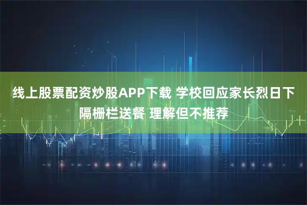线上股票配资炒股APP下载 学校回应家长烈日下隔栅栏送餐 理解但不推荐