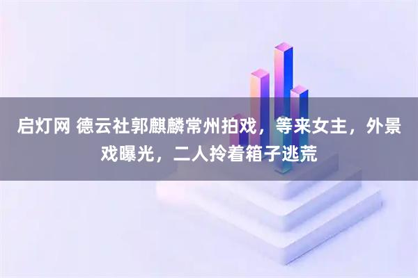 启灯网 德云社郭麒麟常州拍戏，等来女主，外景戏曝光，二人拎着箱子逃荒