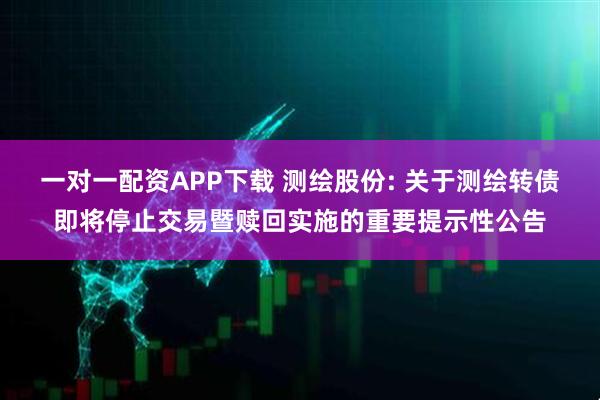 一对一配资APP下载 测绘股份: 关于测绘转债即将停止交易暨赎回实施的重要提示性公告