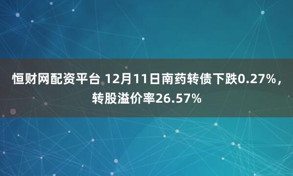 恒财网配资平台 12月11日南药转债下跌0.27%,转股溢价率26.57%