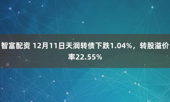 智富配资 12月11日天润转债下跌1.04%,转股溢价率22.55%