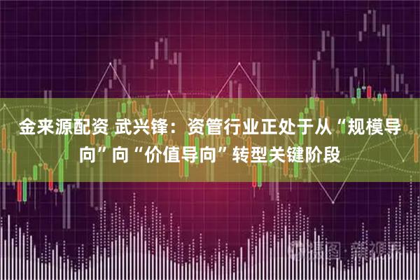金来源配资 武兴锋:资管行业正处于从“规模导向”向“价值导向”转型关键阶段