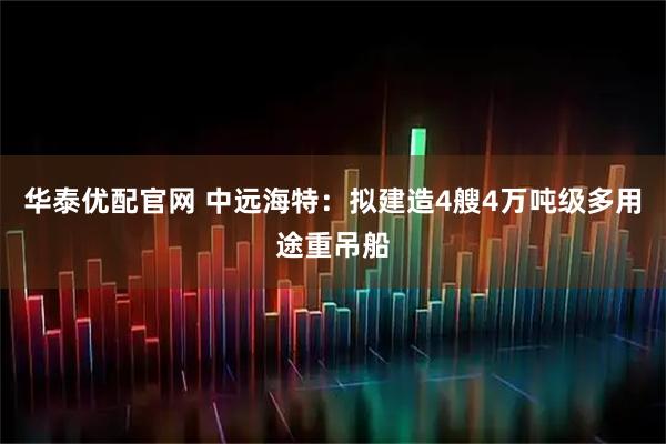 华泰优配官网 中远海特：拟建造4艘4万吨级多用途重吊船