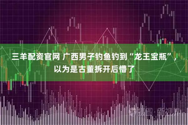 三羊配资官网 广西男子钓鱼钓到“龙王宝瓶”，以为是古董拆开后懵了