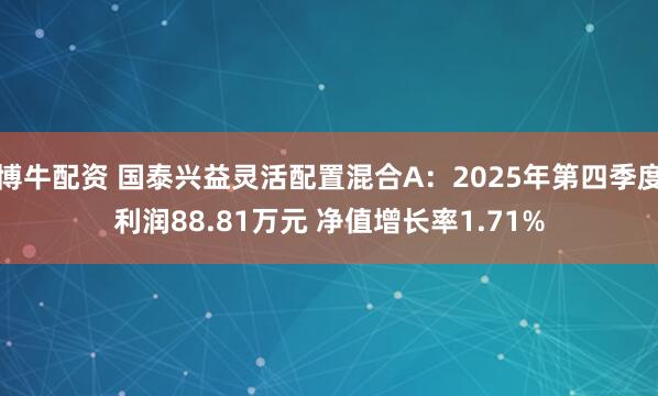 博牛配资 国泰兴益灵活配置混合A：2025年第四季度利润88.81万元 净值增长率1.71%