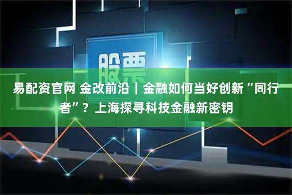 易配资官网 金改前沿｜金融如何当好创新“同行者”？上海探寻科技金融新密钥