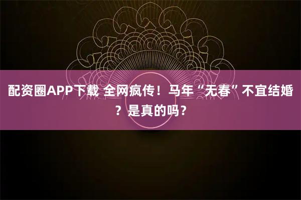 配资圈APP下载 全网疯传！马年“无春”不宜结婚？是真的吗？