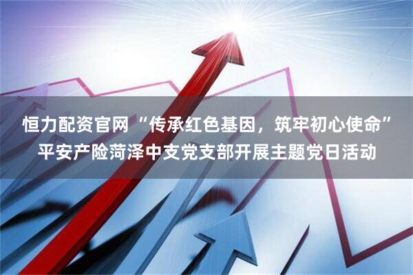 恒力配资官网 “传承红色基因，筑牢初心使命”平安产险菏泽中支党支部开展主题党日活动