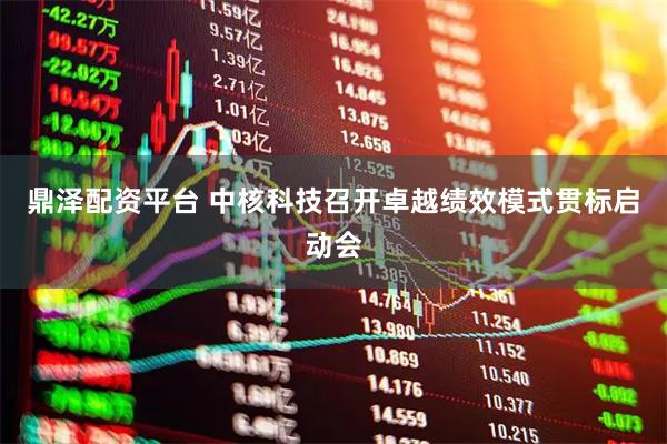 鼎泽配资平台 中核科技召开卓越绩效模式贯标启动会