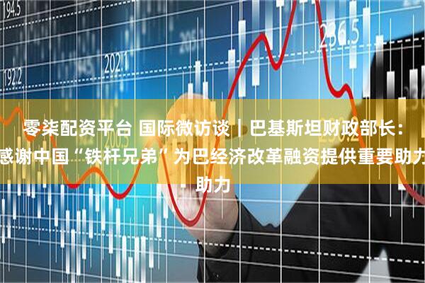 零柒配资平台 国际微访谈｜巴基斯坦财政部长：感谢中国“铁杆兄弟”为巴经济改革融资提供重要助力