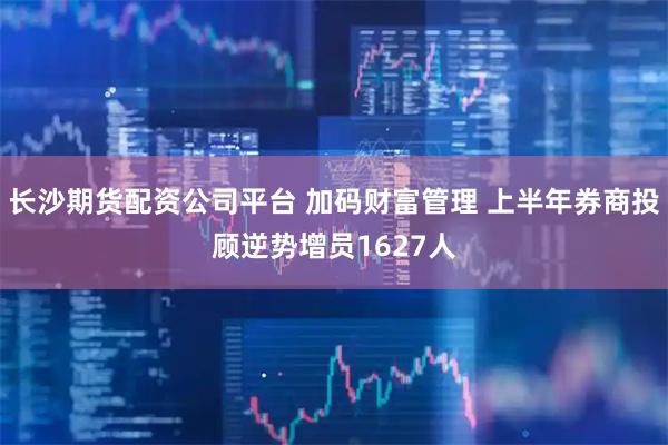长沙期货配资公司平台 加码财富管理 上半年券商投顾逆势增员1627人