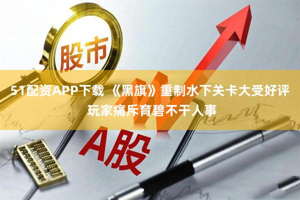 51配资APP下载 《黑旗》重制水下关卡大受好评 玩家痛斥育碧不干人事